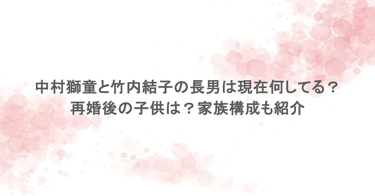 中村獅童と竹内結子の長男は現在何してる？再婚後の子供は？家族構成も紹介