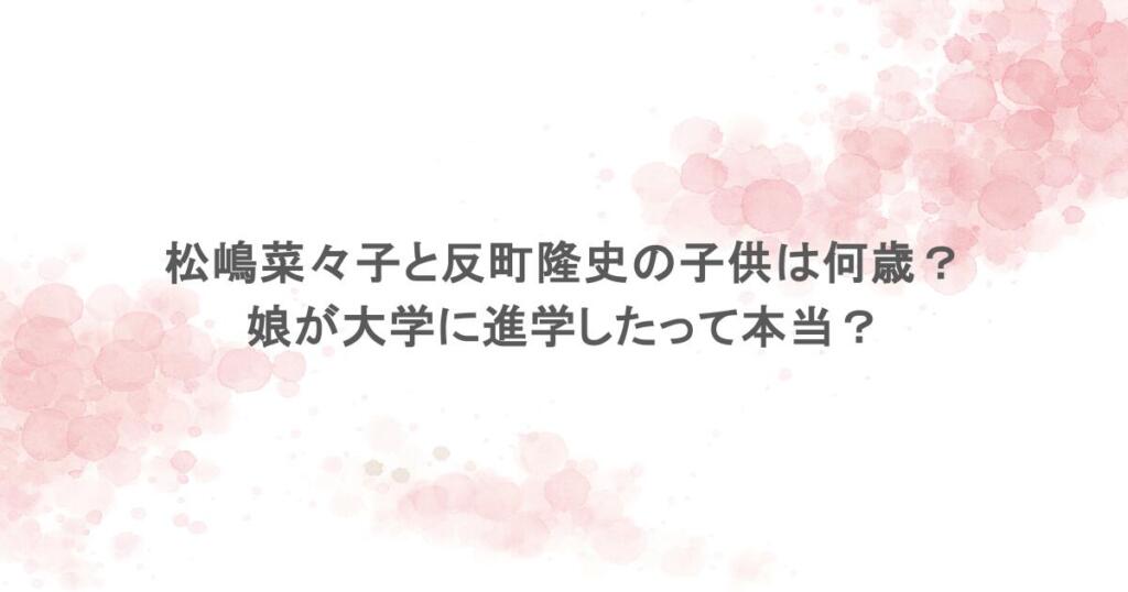 松嶋菜々子と反町隆史の子供は何歳？娘が大学に進学したって本当？