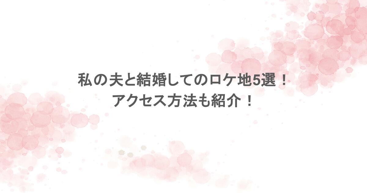 私の夫と結婚してのロケ地5選!アクセス方法も紹介!