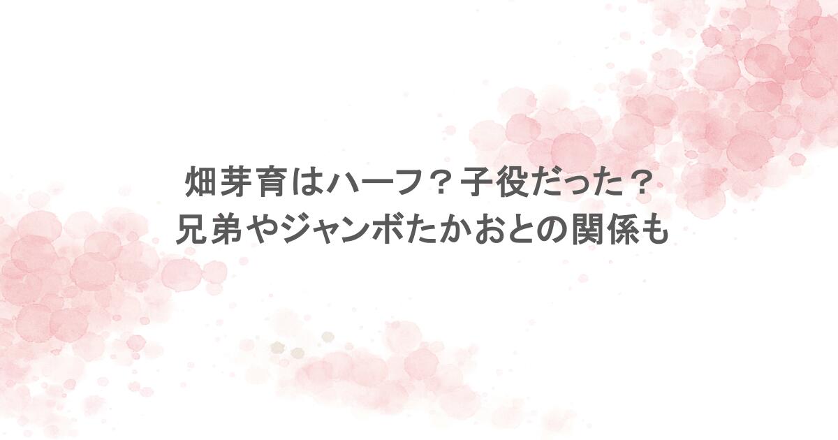 畑芽育はハーフ？子役だった？兄弟やジャンボたかおとの関係も